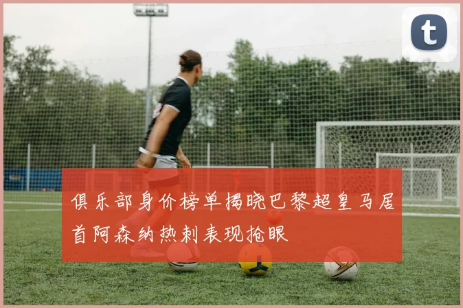 俱乐部身价榜单揭晓巴黎超皇马居首阿森纳热刺表现抢眼