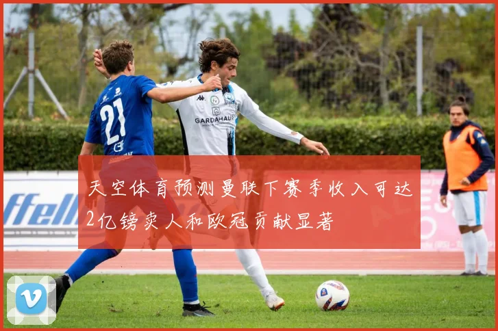 天空体育预测曼联下赛季收入可达2亿镑卖人和欧冠贡献显著