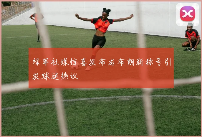 绿军社媒惊喜发布龙布朗新称号引发球迷热议