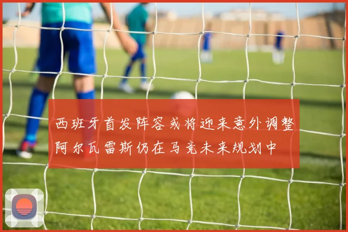 西班牙首发阵容或将迎来意外调整阿尔瓦雷斯仍在马竞未来规划中