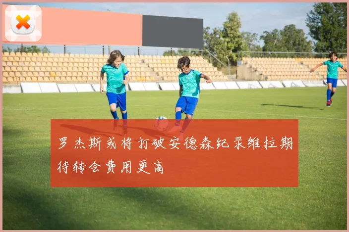 罗杰斯或将打破安德森纪录维拉期待转会费用更高
