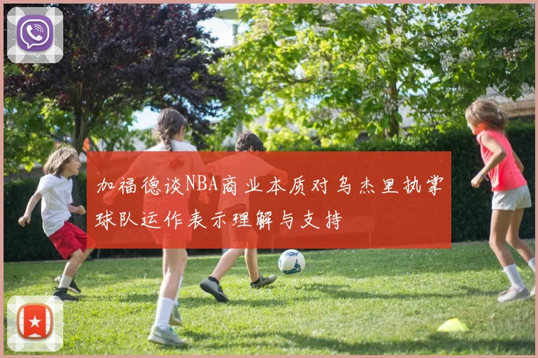 加福德谈NBA商业本质对乌杰里执掌球队运作表示理解与支持