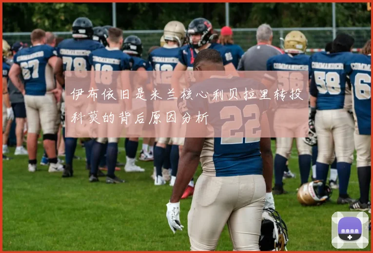伊布依旧是米兰核心利贝拉里转投科莫的背后原因分析