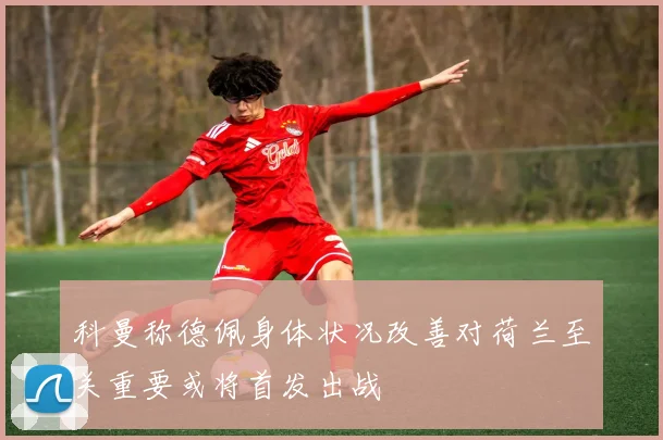科曼称德佩身体状况改善对荷兰至关重要或将首发出战