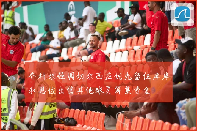 乔科尔强调切尔西应优先留住库库和恩佐出售其他球员筹集资金
