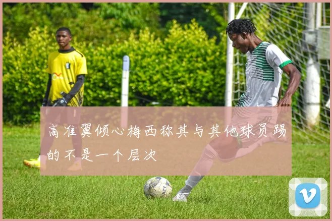 高准翼倾心梅西称其与其他球员踢的不是一个层次