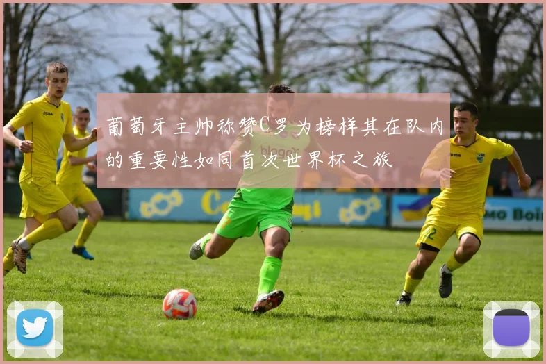 葡萄牙主帅称赞C罗为榜样其在队内的重要性如同首次世界杯之旅