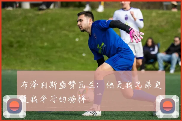 布泽利斯盛赞瓦兰：他是我兄弟更是我学习的榜样