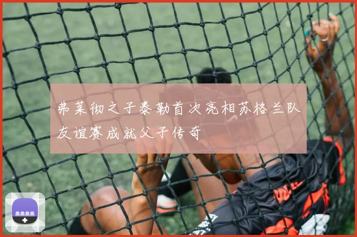 弗莱彻之子泰勒首次亮相苏格兰队友谊赛成就父子传奇
