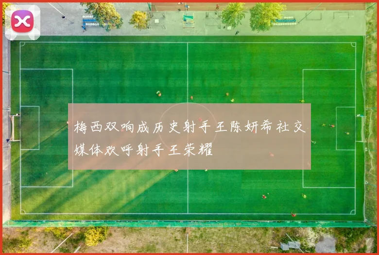 梅西双响成历史射手王陈妍希社交媒体欢呼射手王荣耀