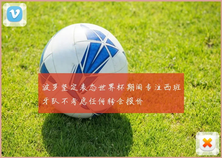 波罗坚定表态世界杯期间专注西班牙队不考虑任何转会报价