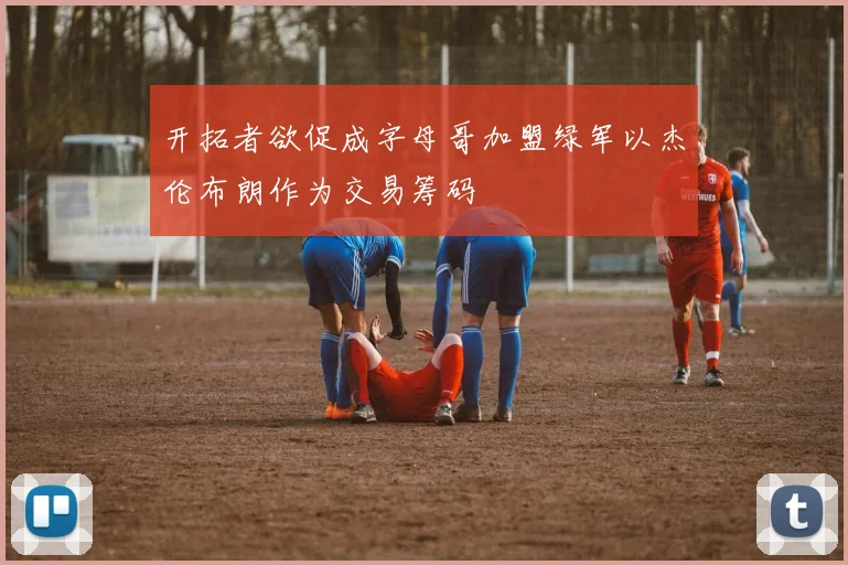 开拓者欲促成字母哥加盟绿军以杰伦布朗作为交易筹码