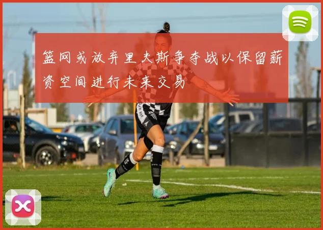 篮网或放弃里夫斯争夺战以保留薪资空间进行未来交易