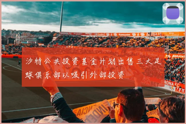 沙特公共投资基金计划出售三大足球俱乐部以吸引外部投资