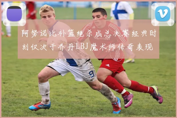 阿努诺比补篮绝杀成总决赛经典时刻仅次于乔丹LBJ魔术师传奇表现