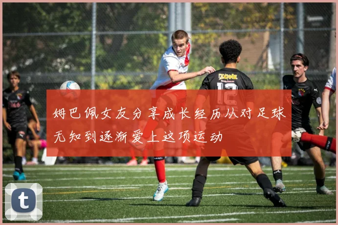 姆巴佩女友分享成长经历从对足球无知到逐渐爱上这项运动