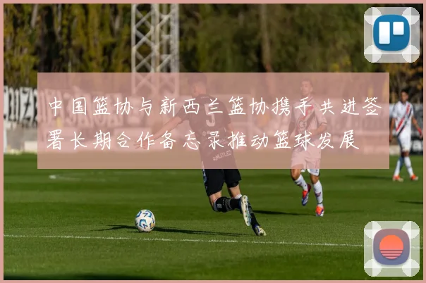 中国篮协与新西兰篮协携手共进签署长期合作备忘录推动篮球发展