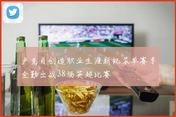卢克肖创造职业生涯新纪录单赛季全勤出战38场英超比赛