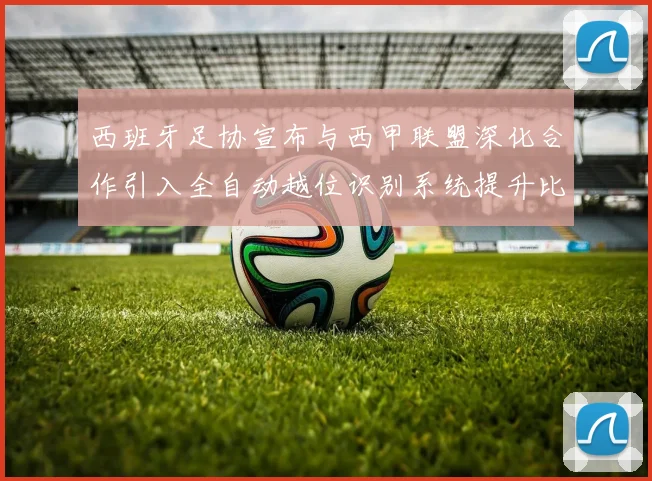 西班牙足协宣布与西甲联盟深化合作引入全自动越位识别系统提升比赛公正性